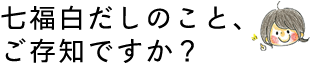 七福白だしのこと、ご存知ですか？