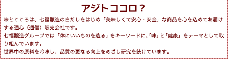 アジトココロ？味とこころは、七福醸造の白だしをはじめ「美味しくて安心・安全」な商品を心を込めてお届けする通心（通信）販売会社です。
七福醸造グループでは「体にいいものを造る」をキーワードに、「味」と「健康」をテーマとして取り組んでいます。
世界中の原料を吟味し、品質の更なる向上をめざし研究を続けています。