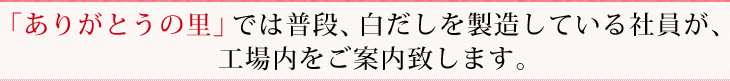 「ありがとうの里」では普段、白だしを製造している社員が、
工場内をご案内致します。