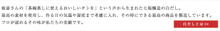 板前さんの「茶碗蒸しに使えるおいしいダシを」という声から生まれた七福醸造の白だし。最高の素材を使用し、作る日の気温や湿度まで考慮に入れ、その時にできる最高の商品を製造しています。プロが認めるその味が私たちの実績です。