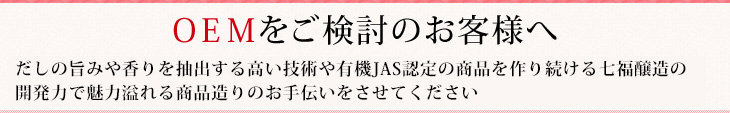 ＯＥＭをご検討のお客様へだしの旨みや香りを抽出する高い技術やＪＡＳ有機商品を造り続ける七福醸造の開発力で、
魅力溢れる商品造りのお手伝いをさせてください