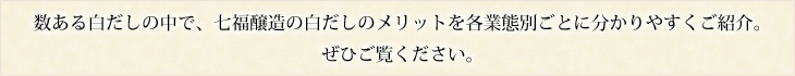 数ある白だしの中で、七福醸造の白だしのメリットを各業態別ごとに分かりやすくご紹介。
ぜひご覧ください。