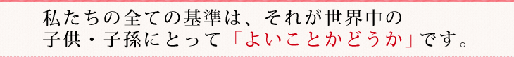 私たちの全ての基準は、それが世界中の
子供・子孫にとって「よいことかどうか」です。