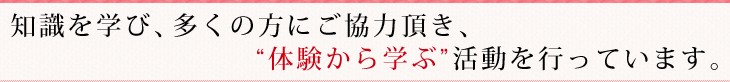 知識を学び、多くの方にご協力頂き、体験から学ぶ活動を行っています。