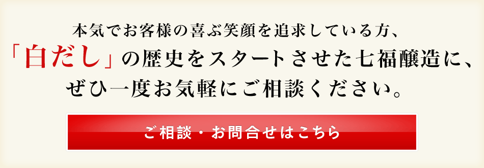 本気でお客様の喜ぶ笑顔を追求している方、「白だし」の歴史をスタートさせた七福醸造に、ぜひ一度お気軽にご相談ください。ご相談・お問合せはこちら