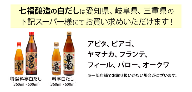 七福醸造の白だしは愛知県、岐阜県、三重県の下記スーパー様にてお買い求めいただけます！特選料亭白だし、料亭白だしはアピタ、ピアゴ、ヤマナカ、フランテ、フィール、バロー、オークワで取扱中※一部店舗でお取り扱いがない場合がございます。