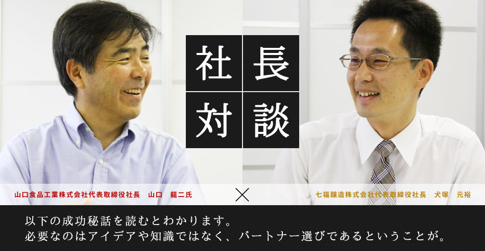 社長対談 山口食品工業株式会社代表取締役社長　山口　龍二氏×七福醸造株式会社代表取締役社長　犬塚　元裕 以下の成功秘話を読むとわかります。必要なのはアイデアや知識ではなく、パートナー選びであるということが。