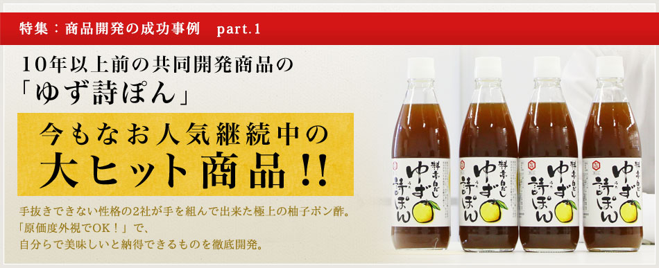 10年以上前の共同開発商品の「ゆず詩ぽん」今もなお人気継続中の大ヒット商品!！手抜きできない性格の2社が手を組んで出来た極上の柚子ポン酢。「原価度外視でOK！」で、自分らで美味しいと納得できるものを徹底開発。