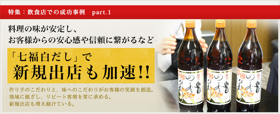 特集：飲食店での成功事例　part.1 料理の味が安定し、お客様からの安心感や信頼に繋がるなど 「七福白だし」で新規出店も加速!! 作り手のこだわりと、味へのこだわりがお客様の笑顔を創造。地域に根ざし、リピート客増を常に求める。新規出店も増え続けている。