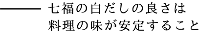 七福の白だしの良さは料理の味が安定すること