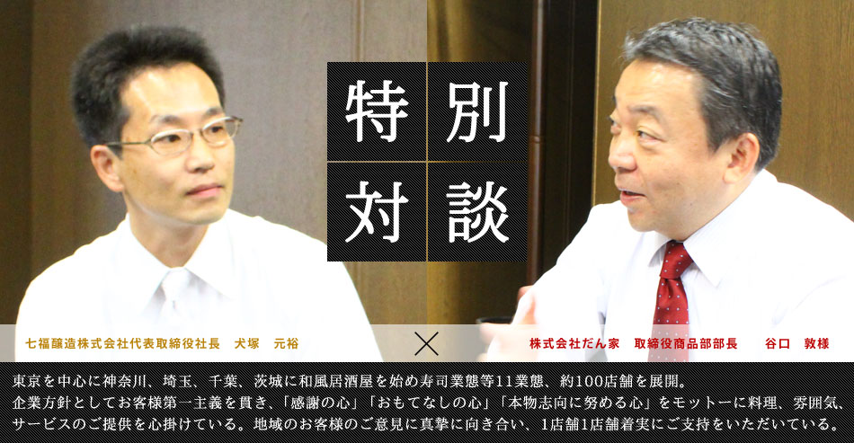 特別対談 七福醸造株式会社代表取締役社長　犬塚　元裕×株式会社だん家　取締役商品部部長　　谷口　敦様 東京を中心に神奈川、埼玉、千葉、茨城に和風居酒屋を始め寿司業態等11業態、約100店舗を展開。企業方針としてお客様第一主義を貫き、「感謝の心」「おもてなしの心」「本物志向に努める心」をモットーに料理、雰囲気、サービスのご提供を心掛けている。地域のお客様のご意見に真摯に向き合い、1店舗1店舗着実にご支持をいただいている。