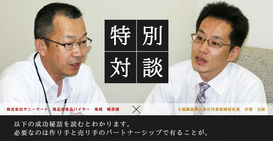 特別対談 株式会社サニーマート　商品部食品バイヤー　尾崎　暢彦様×七福醸造株式会社代表取締役社長　犬塚　元裕 以下の成功秘話を読むとわかります。必要なのは作り手と売り手のパートナーシップで有ることが。